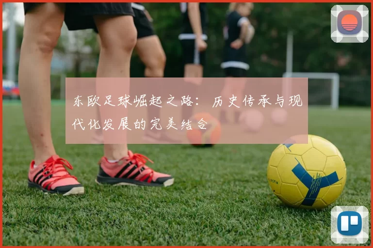 东欧足球崛起之路：历史传承与现代化发展的完美结合